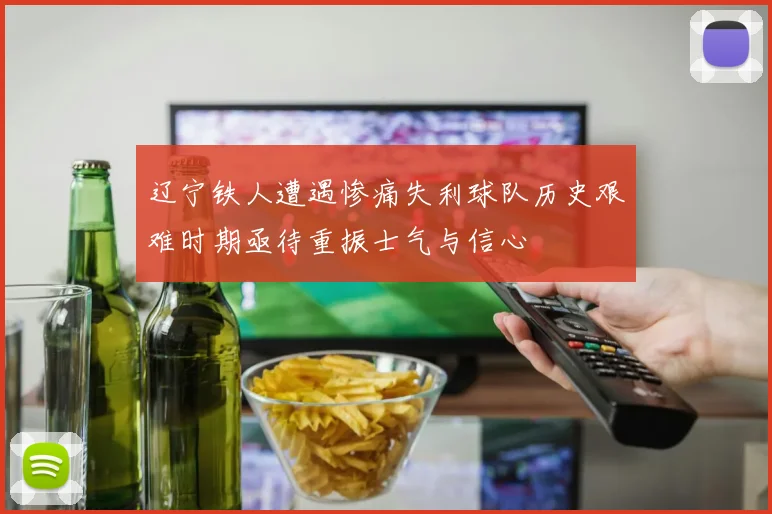 辽宁铁人遭遇惨痛失利球队历史艰难时期亟待重振士气与信心
