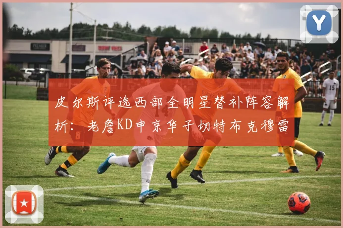 皮尔斯评选西部全明星替补阵容解析：老詹KD申京华子切特布克穆雷的实力对比