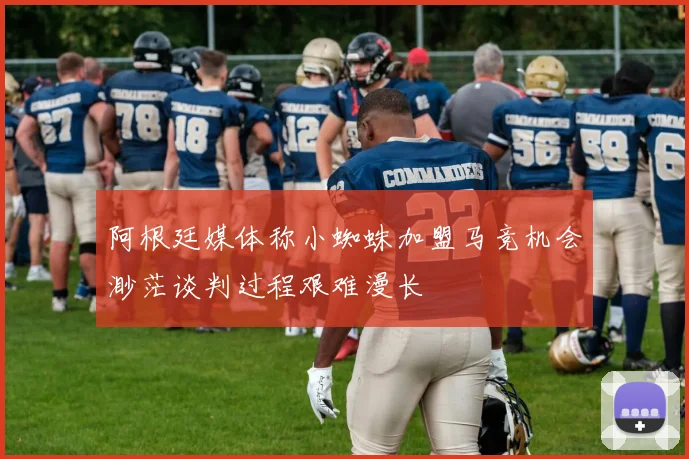 阿根廷媒体称小蜘蛛加盟马竞机会渺茫谈判过程艰难漫长