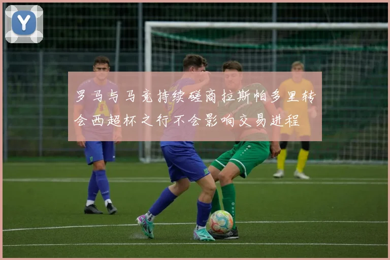 罗马与马竞持续磋商拉斯帕多里转会西超杯之行不会影响交易进程