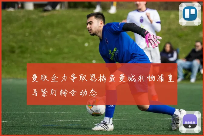曼联全力争取恩梅查曼城利物浦皇马紧盯转会动态