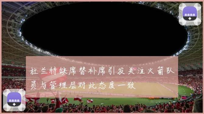 杜兰特缺席替补席引发关注火箭队员与管理层对此态度一致