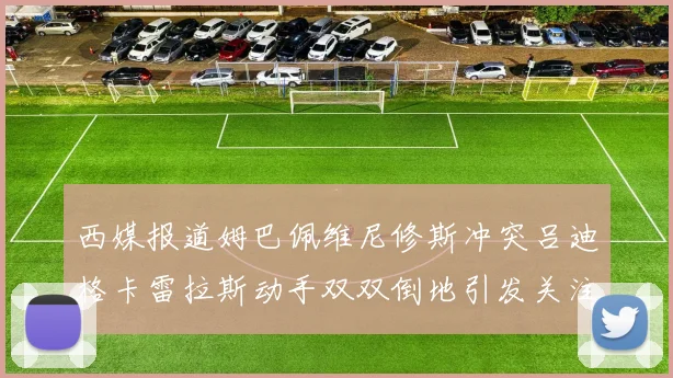 西媒报道姆巴佩维尼修斯冲突吕迪格卡雷拉斯动手双双倒地引发关注
