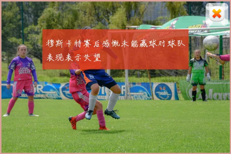 穆斯卡特赛后感慨未能赢球对球队表现表示失望