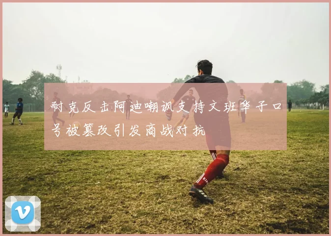 耐克反击阿迪嘲讽支持文班华子口号被篡改引发商战对抗