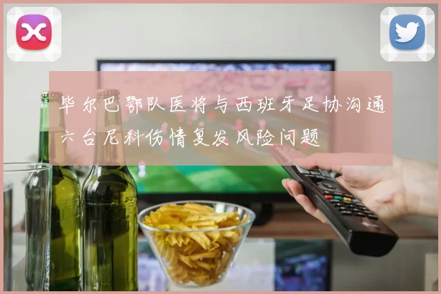 毕尔巴鄂队医将与西班牙足协沟通六台尼科伤情复发风险问题