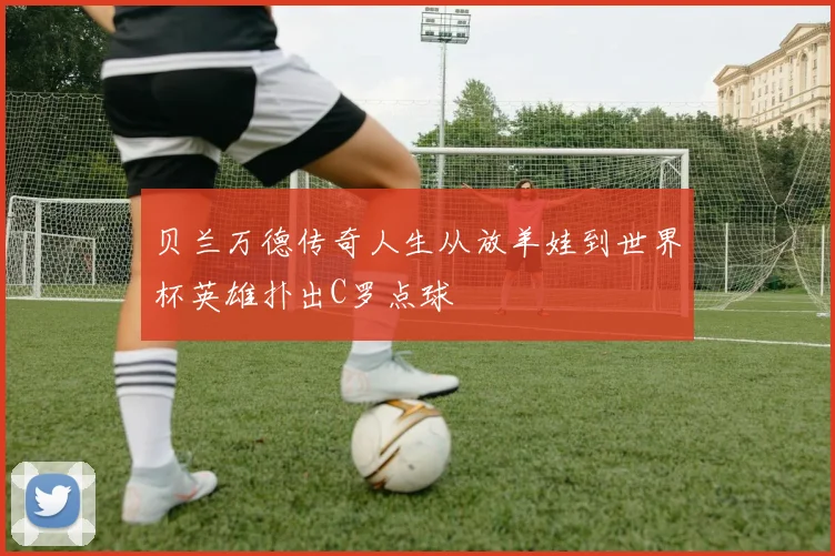贝兰万德传奇人生从放羊娃到世界杯英雄扑出C罗点球