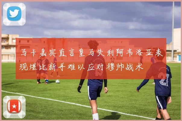 马卡嘉宾直言皇马失利阿韦洛亚表现堪比新手难以应对穆帅战术
