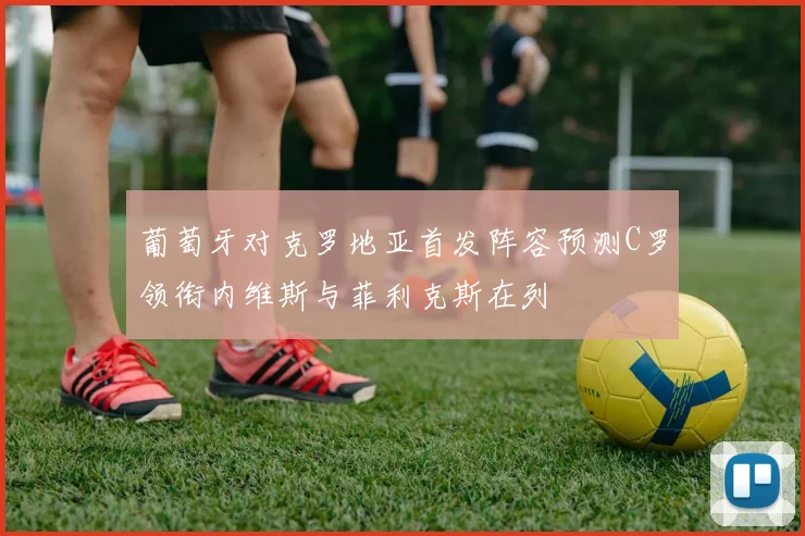 葡萄牙对克罗地亚首发阵容预测C罗领衔内维斯与菲利克斯在列