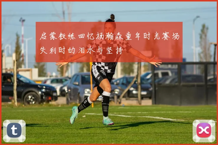 启蒙教练回忆杨瀚森童年时光赛场失利时的泪水与坚持
