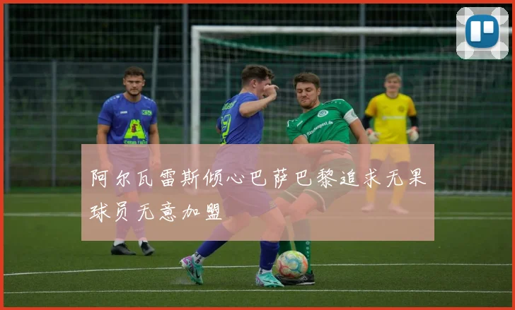 阿尔瓦雷斯倾心巴萨巴黎追求无果球员无意加盟