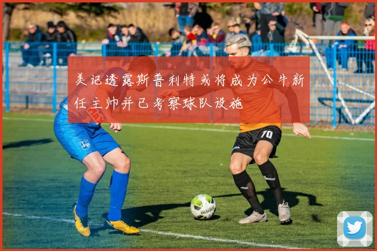 美记透露斯普利特或将成为公牛新任主帅并已考察球队设施