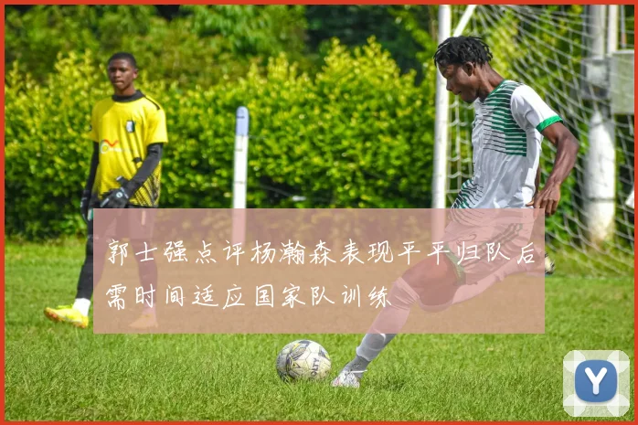 郭士强点评杨瀚森表现平平归队后需时间适应国家队训练