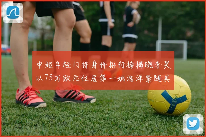 中超年轻门将身价排行榜揭晓李昊以75万欧元位居第一姚浩洋紧随其后