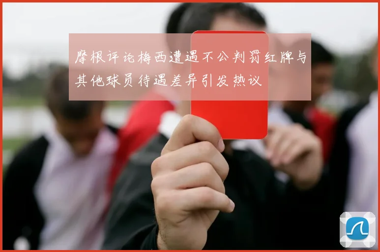 摩根评论梅西遭遇不公判罚红牌与其他球员待遇差异引发热议