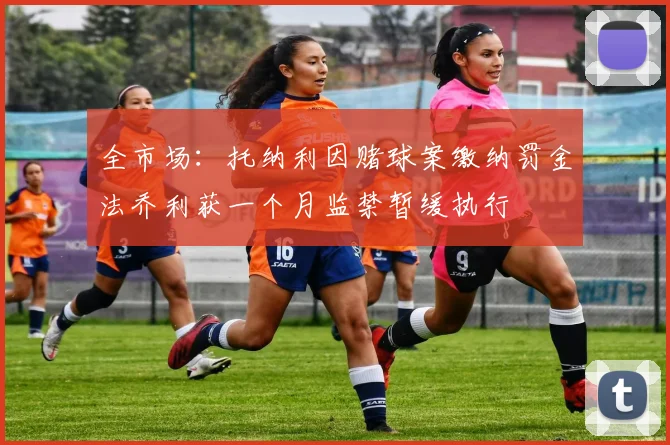 全市场：托纳利因赌球案缴纳罚金法乔利获一个月监禁暂缓执行