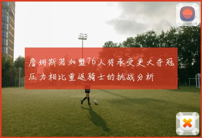 詹姆斯若加盟76人将承受更大夺冠压力相比重返骑士的挑战分析
