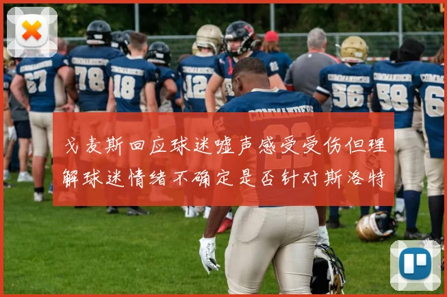 戈麦斯回应球迷嘘声感受受伤但理解球迷情绪不确定是否针对斯洛特