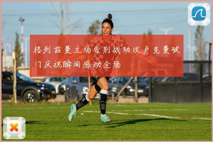 格列兹曼主场告别战助攻卢克曼破门庆祝瞬间感动全场