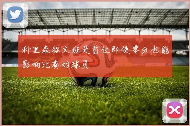 科里森称文班是首位即使零分也能影响比赛的球员