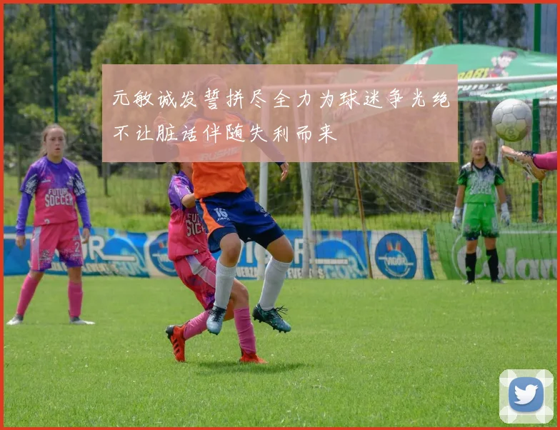 元敏诚发誓拼尽全力为球迷争光绝不让脏话伴随失利而来