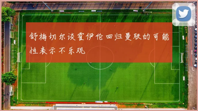 舒梅切尔谈霍伊伦回归曼联的可能性表示不乐观