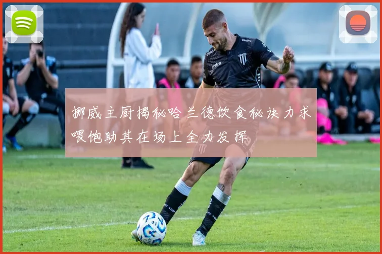挪威主厨揭秘哈兰德饮食秘诀力求喂饱助其在场上全力发挥