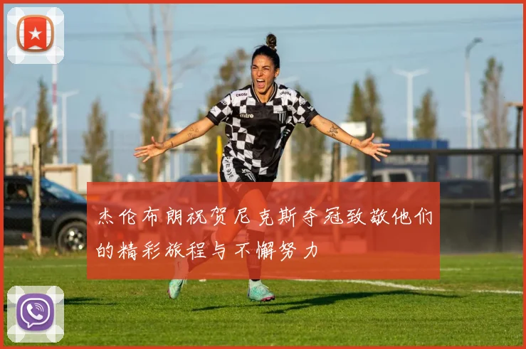 杰伦布朗祝贺尼克斯夺冠致敬他们的精彩旅程与不懈努力