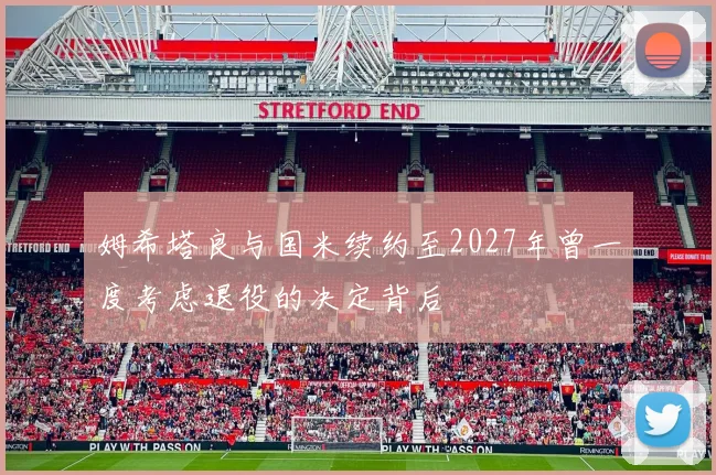姆希塔良与国米续约至2027年曾一度考虑退役的决定背后